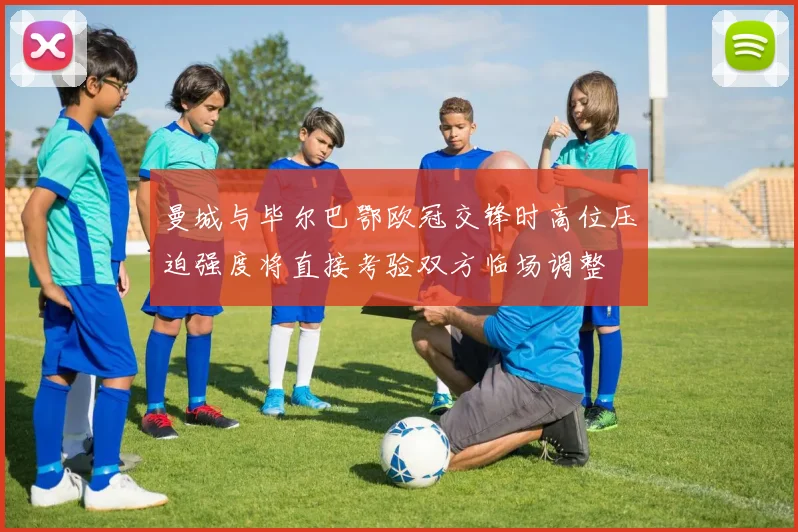 曼城与毕尔巴鄂欧冠交锋时高位压迫强度将直接考验双方临场调整
