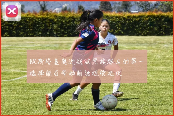 欧斯塔基奥迎战波黑接球后的第一选择能否带动前场连续进攻