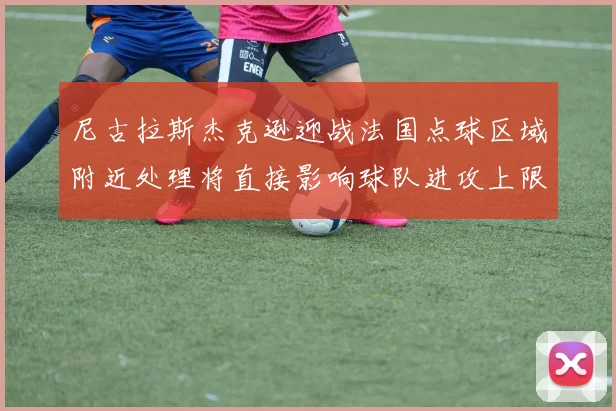 尼古拉斯杰克逊迎战法国点球区域附近处理将直接影响球队进攻上限