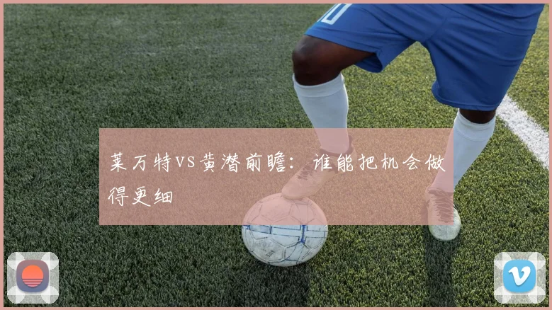 莱万特vs黄潜前瞻：谁能把机会做得更细