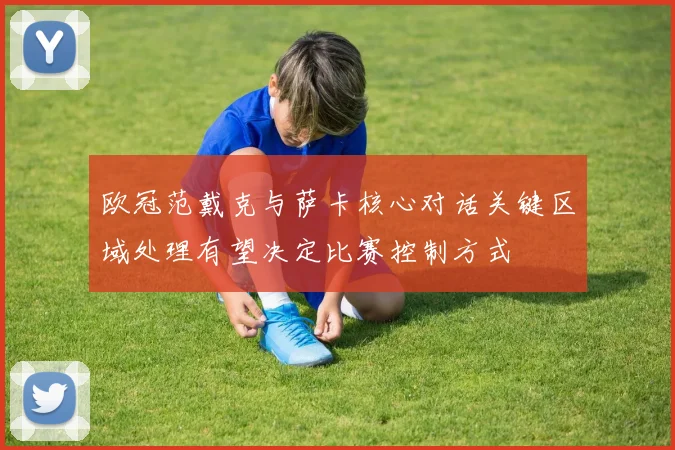 欧冠范戴克与萨卡核心对话关键区域处理有望决定比赛控制方式