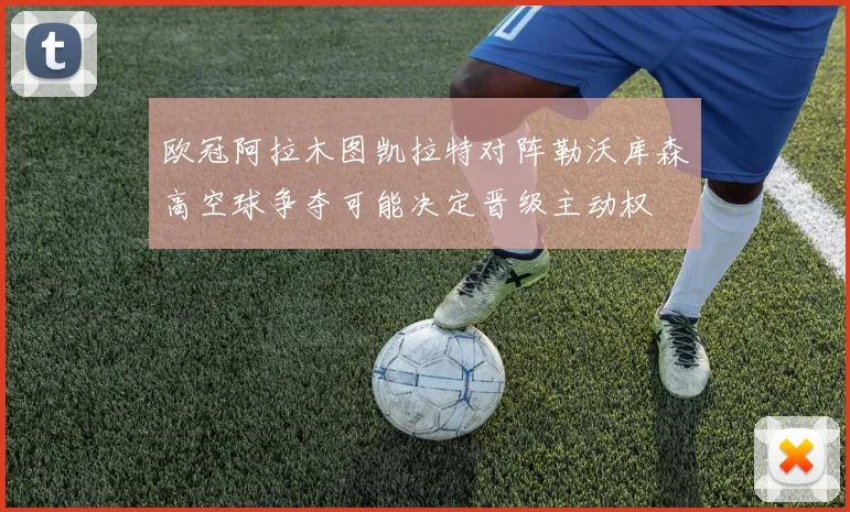 欧冠阿拉木图凯拉特对阵勒沃库森高空球争夺可能决定晋级主动权